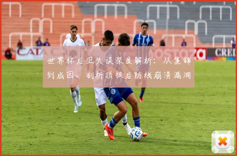 世界杯后卫失误深度解析：从集锦到成因，剖析顶级后防线崩溃漏洞与避免方法