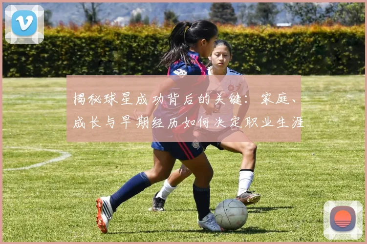 揭秘球星成功背后的关键：家庭、成长与早期经历如何决定职业生涯