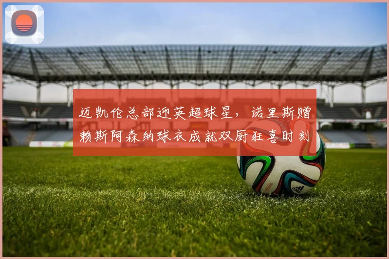 迈凯伦总部迎英超球星,诺里斯赠赖斯阿森纳球衣成就双厨狂喜时刻