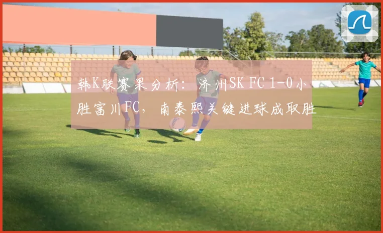 韩K联赛果分析：济州SK FC 1-0小胜富川FC，南泰熙关键进球成取胜功臣