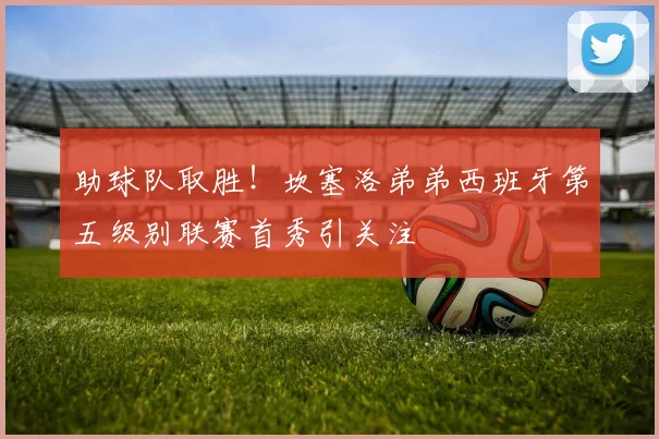 助球队取胜!坎塞洛弟弟西班牙第五级别联赛首秀引关注