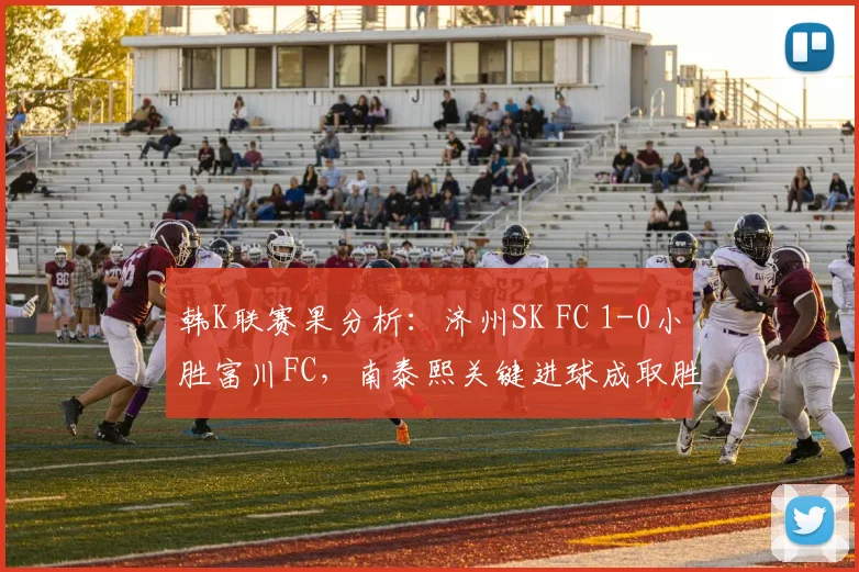 韩K联赛果分析：济州SK FC 1-0小胜富川FC，南泰熙关键进球成取胜功臣